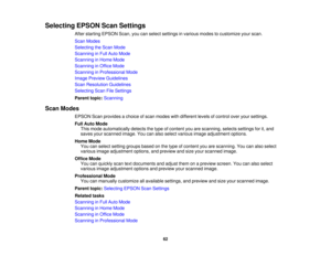 Page 62Selecting EPSON Scan Settings
After starting EPSON Scan, you can select settings in various modes to customize your scan.
Scan Modes
Selecting the Scan Mode
Scanning in Full Auto Mode
Scanning in Home Mode
Scanning in Office Mode
Scanning in Professional Mode
Image Preview Guidelines
Scan Resolution Guidelines
Selecting Scan File Settings
Parent topic:Scanning
Scan Modes EPSON Scan provides a choice of scan modes with different levels of control over your settings.
Full Auto ModeThis mode automatically...