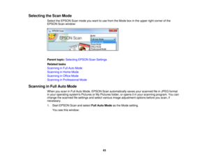 Page 63Selecting the Scan Mode
Select the EPSON Scan mode you want to use from the Mode box in the upper right corner of the
EPSON Scan window:
Parent topic:Selecting EPSON Scan Settings
Related tasks
Scanning in Full Auto Mode
Scanning in Home Mode
Scanning in Office Mode
Scanning in Professional Mode
Scanning in Full Auto Mode When you scan in Full Auto Mode, EPSON Scan automatically saves your scanned file in JPEG format
in your operating systems Pictures or My Pictures folder, or opens it in your scanning...