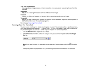 Page 73Auto Area Segmentation
Makes grayscale images clearer and text recognition more accurate by separating the text from the
graphics.
Brightness Adjusts the overall lightness and darkness of the scanned image.
Contrast Adjusts the difference between the light and dark areas of the overall scanned image.
Threshold Adjusts the level at which black areas in text and line art are delineated, improving text recognition in
OCR (Optical Character Recognition) programs.
Parent topic: Scanning in Home Mode
Selecting...