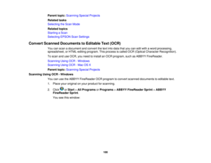 Page 100Parent topic:
Scanning Special Projects
Related tasks
Selecting the Scan Mode
Related topics
Starting a Scan
Selecting EPSON Scan Settings
Convert Scanned Documents to Editable Text (OCR) You can scan a document and convert the text into data that you can edit with a word processing,
spreadsheet, or HTML-editing program. This process is called OCR (Optical Character Recognition).
To scan and use OCR, you need to install an OCR program, such as ABBYY FineReader.
Scanning Using OCR - Windows
Scanning Using...