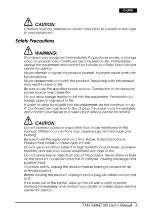 Page 11TM-J7000/J7100 User’s Manual   3
English
CAUTION:
Cautions must be observed to avoid minor injury to yourself or damage 
to your equipment.
Safety Precautions
WARNING:
Shut down your equipment immediately if it produces smoke, a strange 
odor, or unusual noise. Continued use may lead to fire. Immediately 
unplug the equipment and contact your dealer or a Seiko Epson service 
center for advice.
Never attempt to repair this product yourself. Improper repair work can 
be dangerous.
Never disassemble or...