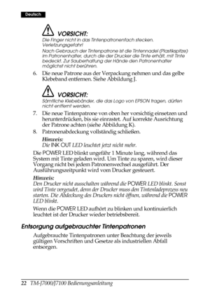 Page 3022   TM-J7000/J7100 Bedienungsanleitung
Deutsch
VORSICHT:
Die Finger nicht in das Tintenpatronenfach stecken. 
Verletzungsgefahr!
Nach Gebrauch der Tintenpatrone ist die Tintennadel (Plastikspitze) 
im Patronenhalter, durch die der Drucker die Tinte erhält, mit Tinte 
bedeckt. Zur Sauberhaltung der Hände den Patronenhalter 
möglichst nicht berühren.
6. Die neue Patrone aus der Verpackung nehmen und das gelbe 
Klebeband entfernen. Siehe Abbildung J.
VORSICHT:
Sämtliche Klebebänder, die das Logo von EPSON...
