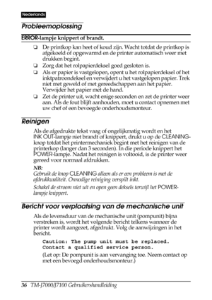 Page 4436   TM-J7000/J7100 Gebruikershandleiding
Nederlands
Probleemoplossing
ERROR-lampje knippert of brandt.
❏De printkop kan heet of koud zijn. Wacht totdat de printkop is 
afgekoeld of opgewarmd en de printer automatisch weer met 
drukken begint.
❏Zorg dat het rolpapierdeksel goed gesloten is.
❏Als er papier is vastgelopen, opent u het rolpapierdeksel of het 
inktpatroondeksel en verwijdert u het vastgelopen papier. Trek 
niet met geweld of met gereedschappen aan het papier. 
Verwijder het papier met de...