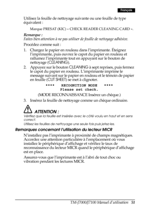 Page 59TM-J7000/J7100 Manuel d’utilisation   51
Français
Utilisez la feuille de nettoyage suivante ou une feuille de type 
équivalent : 
Marque PRESAT (KIC) « CHECK READER CLEANING CARD ».
Remarque :
Faites bien attention à ne pas utiliser de feuille de nettoyage adhésive.
Procédez comme suit :
1. Chargez le papier en rouleau dans l’imprimante. Éteignez 
l’imprimante, puis ouvrez le capot du papier en rouleau et 
rallumez l’imprimante tout en appuyant sur le bouton de 
nettoyage (CLEANING).
2. Appuyez sur le...