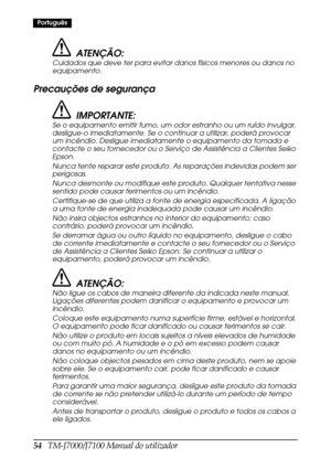 Page 6254   TM-J7000/J7100 Manual do utilizador
Português
ATENÇÃO:
Cuidados que deve ter para evitar danos físicos menores ou danos no 
equipamento.
Precauções de segurança
IMPORTANTE:
Se o equipamento emitir fumo, um odor estranho ou um ruído invulgar, 
desligue-o imediatamente. Se o continuar a utilizar, poderá provocar 
um incêndio. Desligue imediatamente o equipamento da tomada e 
contacte o seu fornecedor ou o Serviço de Assistência a Clientes Seiko 
Epson.
Nunca tente reparar este produto. As reparações...