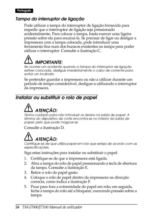 Page 6658   TM-J7000/J7100 Manual do utilizador
Português
Tampa do interruptor de ligação
Pode utilizar a tampa do interruptor de ligação fornecida para 
impedir que o interruptor de ligação seja pressionado 
acidentalmente. Para colocar a tampa, basta exercer uma ligeira 
pressão sobre ela para encaixá-la. Se precisar de ligar ou desligar a 
impressora com a tampa colocada, pode introduzir uma 
ferramenta fina num dos buracos existentes na tampa para poder 
utilizar o interruptor. Consulte a ilustração C....