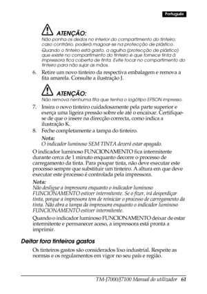 Page 69TM-J7000/J7100 Manual do utilizador   61
Português
ATENÇÃO:
Não ponha os dedos no interior do compartimento do tinteiro; 
caso contrário, poderá magoar-se na protecção de plástico.
Quando o tinteiro está gasto, a agulha (protecção de plástico) 
que existe no compartimento do tinteiro e que fornece tinta à 
impressora fica coberta de tinta. Evite tocar no compartimento do 
tinteiro para não sujar as mãos.
6. Retire um novo tinteiro da respectiva embalagem e remova a 
fita amarela. Consulte a ilustração...