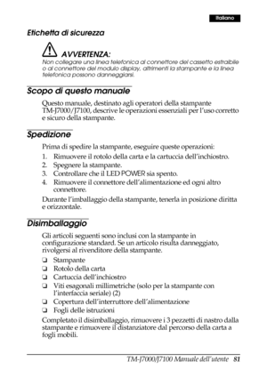 Page 89TM-J7000/J7100 Manuale dell’utente   81
Italiano
Etichetta di sicurezza
AVVERTENZA:
Non collegare una linea telefonica al connettore del cassetto estraibile 
o al connettore del modulo display, altrimenti la stampante e la linea 
telefonica possono danneggiarsi.
Scopo di questo manuale
Questo manuale, destinato agli operatori della stampante 
TM-J7000/J7100, descrive le operazioni essenziali per l’uso corretto 
e sicuro della stampante.
Spedizione
Prima di spedire la stampante, eseguire queste...