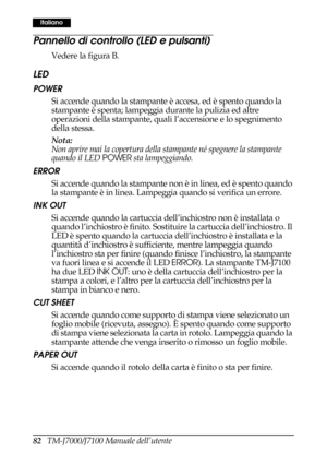 Page 9082   TM-J7000/J7100 Manuale dell’utente
Italiano
Pannello di controllo (LED e pulsanti)
Vedere la figura B.
LED
POWER 
Si accende quando la stampante è accesa, ed è spento quando la 
stampante è spenta; lampeggia durante la pulizia ed altre 
operazioni della stampante, quali l’accensione e lo spegnimento 
della stessa. 
Nota:
Non aprire mai la copertura della stampante né spegnere la stampante 
quando il LED POWER sta lampeggiando.
ERROR 
Si accende quando la stampante non è in linea, ed è spento quando...