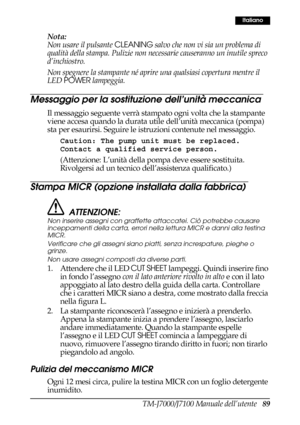 Page 97TM-J7000/J7100 Manuale dell’utente   89
Italiano
Nota:
Non usare il pulsante CLEANING salvo che non vi sia un problema di 
qualità della stampa. Pulizie non necessarie causeranno un inutile spreco 
d’inchiostro.
Non spegnere la stampante né aprire una qualsiasi copertura mentre il 
LED POWER lampeggia.
Messaggio per la sostituzione dell’unità meccanica
Il messaggio seguente verrà stampato ogni volta che la stampante 
viene accesa quando la durata utile dell’unità meccanica (pompa) 
sta per esaurirsi....