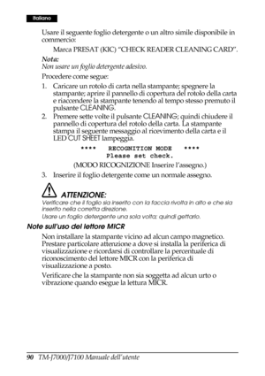 Page 9890   TM-J7000/J7100 Manuale dell’utente
Italiano
Usare il seguente foglio detergente o un altro simile disponibile in 
commercio:
Marca PRESAT (KIC) “CHECK READER CLEANING CARD”.
Nota:
Non usare un foglio detergente adesivo.
Procedere come segue:
1. Caricare un rotolo di carta nella stampante; spegnere la 
stampante; aprire il pannello di copertura del rotolo della carta 
e riaccendere la stampante tenendo al tempo stesso premuto il 
pulsante CLEANING.
2. Premere sette volte il pulsante CLEANING; quindi...