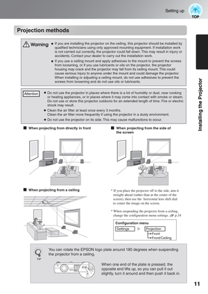 Page 1311
Setting up
Installing the Projector
Projection methods
* When suspending the projector from a ceiling, 
change the configuration menu settings.       p.34
When projecting from a ceiling* If you place the projector off to the side, aim it 
straight ahead (rather than at the center of the 
screen), then use the  horizontal lens shift dial 
to center the image on the screen.
Configuration menu
Settings
Projection
Front
Front/Ceiling
Projection methods
TIP
You can rotate the EPSON logo plate around 180...