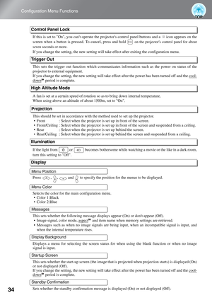 Page 36
34
Configuration Menu Functions
If this is set to On, you cant operate the projectors control panel buttons and a   icon appears on the
screen when a button is pressed. To cancel, press and hold 
 on the projectors control panel for about
seven seconds or more.
If you change the setting, the new setting will ta ke effect after exiting the configuration menu.
This sets the trigger out function  which communicates information such  as the power on status of the
projector to external equipment.
If you...