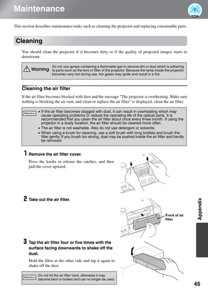 Page 4745
Appendix
Maintenance
This section describes maintenance tasks such as cleaning the projector and replacing consumable parts.
Cleaning
You should clean the projector if it becomes dirty or if the quality of projected images starts to
deteriorate.
Cleaning the air filter
If the air filter becomes blocked with dust and the message The projector is overheating. Make sure
nothing is blocking the air vent, and clean or replace the air filter is displayed, clean the air filter.
Remove the air filter cover....