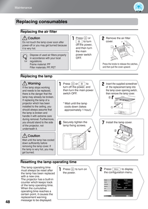 Page 5048
Maintenance
Replacing consumables
Replacing the air filter
Replacing the lamp
Resetting the lamp operating time
Press the knobs to release the catches, 
and then pull the cover upward.
Press       or 
          to turn 
off the power, 
and then turn 
the main 
power switch 
OFF.Remove the air filter 
cover.
Dispose of used air filters properly 
in accordance with your local 
regulations. 
Frame material: PP
Filter materials: PP, PET Do not touch the lamp cover soon after 
power-off or you may get...