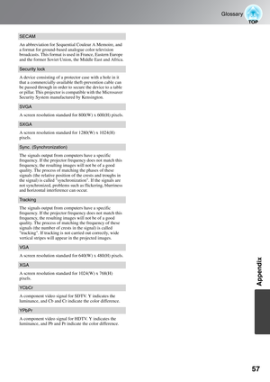 Page 5957
Glossary
Appendix
SECAM
An abbreviation for Sequential Couleur A Memoire, and 
a format for ground-based analogue color television 
broadcasts. This format is used in France, Eastern Europe 
and the former Soviet Union, the Middle East and Africa.
Security lock
A device consisting of a protector case with a hole in it 
that a commercially-available theft-prevention cable can 
be passed through in order to secure the device to a table 
or pillar. This projector is compatible with the Microsaver...