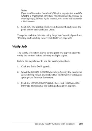Page 103Using the Printer Software with Windows103
4
4
4
4
4
4
4
4
4
4
4
4
Note:
If you want to create a thumbnail of the first page of a job, select the 
Create a thumbnail check box. Thumbnails can be accessed by 
entering http:// followed by the internal print server’s IP address in 
a Web browser.
6. Click OK. The printer prints your document, and stores the 
print job on the Hard Disk Drive.
To reprint or delete this data using the printer’s control panel, see  
Printing and Deleting Reserve Job Data on...