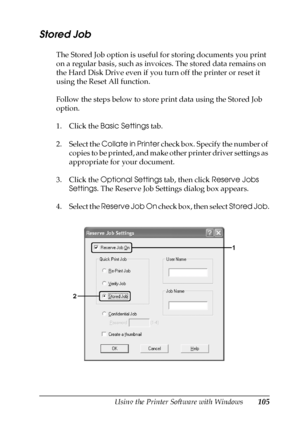 Page 105Using the Printer Software with Windows105
4
4
4
4
4
4
4
4
4
4
4
4
Stored Job
The Stored Job option is useful for storing documents you print 
on a regular basis, such as invoices. The stored data remains on 
the Hard Disk Drive even if you turn off the printer or reset it 
using the Reset All function.
Follow the steps below to store print data using the Stored Job 
option.
1. Click the Basic Settings tab.
2. Select the Collate in Printer check box. Specify the number of 
copies to be printed, and make...