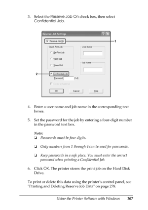 Page 107Using the Printer Software with Windows107
4
4
4
4
4
4
4
4
4
4
4
4
3. Select the Reserve Job On check box, then select 
Confidential Job.
4. Enter a user name and job name in the corresponding text 
boxes.
5. Set the password for the job by entering a four-digit number 
in the password text box.
Note:
❏Passwords must be four digits.
❏Only numbers from 1 through 4 can be used for passwords.
❏Keep passwords in a safe place. You must enter the correct 
password when printing a Confidential Job.
6. Click OK....