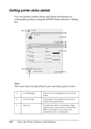 Page 114114Using the Printer Software with Windows
Getting printer status details
You can monitor printer status and obtain information on 
consumable products using the EPSON Status Monitor 3 dialog 
box.
Note:
This screen may vary depending on your operating system version.
a. Icon/Message: The icon and message show the printer 
status.
b. Printer image: The image at the upper left shows the 
printer status graphically.
c. Text box: The text box next to the printer image 
displays the current status of the...