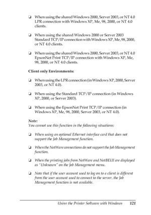 Page 121Using the Printer Software with Windows121
4
4
4
4
4
4
4
4
4
4
4
4
❏When using the shared Windows 2000, Server 2003, or NT 4.0 
LPR connection with Windows XP, Me, 98, 2000, or NT 4.0 
clients.
❏When using the shared Windows 2000 or Server 2003 
Standard TCP/IP connection with Windows XP, Me, 98, 2000, 
or NT 4.0 clients.
❏When using the shared Windows 2000, Server 2003, or NT 4.0 
EpsonNet Print TCP/IP connection with Windows XP, Me, 
98, 2000, or NT 4.0 clients.
Client only Environments:
❏When using...