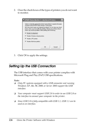 Page 126126Using the Printer Software with Windows 2. Clear the check boxes of the types of printers you do not want 
to monitor.
3. Click OK to apply the settings.
Setting Up the USB Connection
The USB interface that comes with your printer complies with 
Microsoft Plug and Play (PnP) USB specifications.
Note:
❏Only PC systems equipped with a USB connector and running 
Windows XP, Me, 98, 2000, or Server 2003 support the USB 
interface.
❏Your computer must support USB 2.0 in order to use USB 2.0 as 
the...