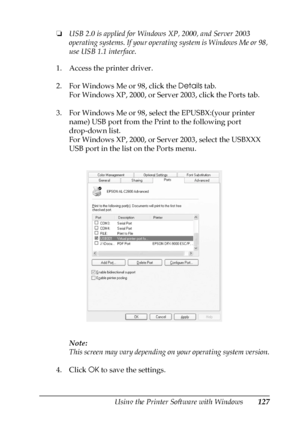 Page 127Using the Printer Software with Windows127
4
4
4
4
4
4
4
4
4
4
4
4
❏USB 2.0 is applied for Windows XP, 2000, and Server 2003 
operating systems. If your operating system is Windows Me or 98, 
use USB 1.1 interface.
1. Access the printer driver.
2. For Windows Me or 98, click the Details tab.
For Windows XP, 2000, or Server 2003, click the Ports tab.
3. For Windows Me or 98, select the EPUSBX:(your printer 
name) USB port from the Print to the following port 
drop-down list.
For Windows XP, 2000, or...