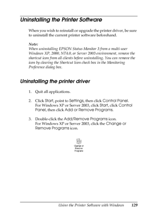 Page 129Using the Printer Software with Windows129
4
4
4
4
4
4
4
4
4
4
4
4
Uninstalling the Printer Software
When you wish to reinstall or upgrade the printer driver, be sure 
to uninstall the current printer software beforehand.
Note:
When uninstalling EPSON Status Monitor 3 from a multi-user 
Windows XP, 2000, NT4.0, or Server 2003 environment, remove the 
shortcut icon from all clients before uninstalling. You can remove the 
icon by clearing the Shortcut Icon check box in the Monitoring 
Preference dialog...