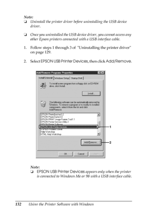 Page 132132Using the Printer Software with Windows Note:
❏Uninstall the printer driver before uninstalling the USB device 
driver.
❏Once you uninstalled the USB device driver, you cannot access any 
other Epson printers connected with a USB interface cable.
1. Follow steps 1 through 3 of  Uninstalling the printer driver 
on page 129.
2. Select EPSON USB Printer Devices, then click Add/Remove.
Note:
❏EPSON USB Printer Devices appears only when the printer 
is connected to Windows Me or 98 with a USB interface...