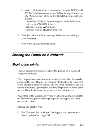 Page 133Using the Printer Software with Windows133
4
4
4
4
4
4
4
4
4
4
4
4
❏If the USB device driver is not installed correctly, EPSON USB 
Printer Devices may not appear. Follow the steps below to run 
the “Epusbun.exe” file in the CD-ROM that comes with your 
printer.
1.Insert the CD-ROM in your computer’s CD-ROM drive.
2.Access the CD-ROM drive.
3.Double-click the Win9x folder.
4.Double-click the Epusbun.exe icon.
3. Double-click the XXXX language folder corresponding to 
your language.
4. Follow the...