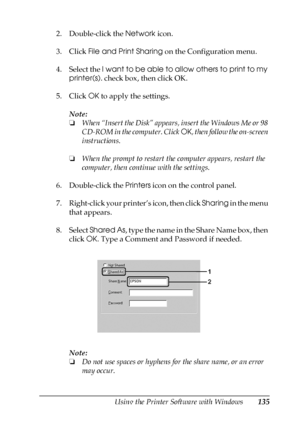 Page 135Using the Printer Software with Windows135
4
4
4
4
4
4
4
4
4
4
4
4
2. Double-click the Network icon.
3. Click File and Print Sharing on the Configuration menu.
4. Select the I want to be able to allow others to print to my 
printer(s). check box, then click OK.
5. Click OK to apply the settings.
Note:
❏When “Insert the Disk” appears, insert the Windows Me or 98 
CD-ROM in the computer. Click OK, then follow the on-screen 
instructions.
❏When the prompt to restart the computer appears, restart the...