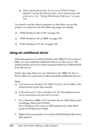 Page 136136Using the Printer Software with Windows❏When sharing the printer, be sure to set EPSON Status 
Monitor 3 so that the shared printer can be monitored on the 
print server. See  Setting Monitoring Preferences on page 
118.
You need to set the client computers so that they can use the 
printer on a network. See the following pages for details:
❏ With Windows Me or 98 on page 143
❏ With Windows XP or 2000 on page 145
❏ With Windows NT 4.0 on page 149
Using an additional driver
When the print server’s OS...