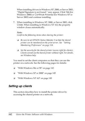 Page 142142Using the Printer Software with WindowsWhen installing drivers in Windows XP, 2000, or Server 2003, 
“Digital Signature is not found.” may appear. Click Yes (for 
Windows 2000) or Continue Anyway (for Windows XP or 
Server 2003) and continue installing.
7. When installing in Windows XP, 2000, or Server 2003, click 
Close. When installing in Windows NT 4.0, the property 
window closes automatically.
Note:
Confirm the following items when sharing the printer:
❏Be sure to set EPSON Status Monitor 3 so...