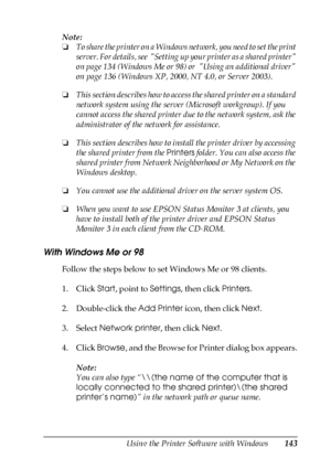 Page 143Using the Printer Software with Windows143
4
4
4
4
4
4
4
4
4
4
4
4
Note:
❏To share the printer on a Windows network, you need to set the print 
server. For details, see  Setting up your printer as a shared printer 
on page 134 (Windows Me or 98) or  Using an additional driver 
on page 136 (Windows XP, 2000, NT 4.0, or Server 2003).
❏This section describes how to access the shared printer on a standard 
network system using the server (Microsoft workgroup). If you 
cannot access the shared printer due to...