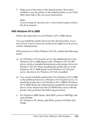 Page 145Using the Printer Software with Windows145
4
4
4
4
4
4
4
4
4
4
4
4
7. Make sure of the name of the shared printer, then select 
whether to use the printer as the default printer or not. Click 
Next, then follow the on-screen instructions.
Note:
You can change the shared printer’s name so that it appears only on 
the client computer.
With Windows XP or 2000
Follow the steps below to set Windows XP or 2000 clients.
You can install the printer driver for the shared printer, if you 
have Power Users or more...