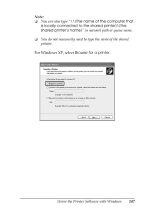 Page 147Using the Printer Software with Windows147
4
4
4
4
4
4
4
4
4
4
4
4
Note:
❏You can also type “\\(the name of the computer that 
is locally connected to the shared printer)\(the 
shared printer’s name)” in network path or queue name.
❏You do not necessarily need to type the name of the shared 
printer.
For Windows XP, select Browse for a printer.
 