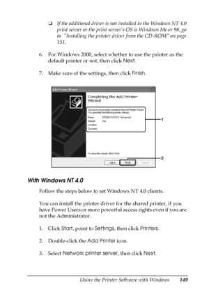 Page 149Using the Printer Software with Windows149
4
4
4
4
4
4
4
4
4
4
4
4
❏If the additional driver is not installed in the Windows NT 4.0 
print server or the print server’s OS is Windows Me or 98, go 
to  Installing the printer driver from the CD-ROM on page 
151.
6. For Windows 2000, select whether to use the printer as the 
default printer or not, then click Next.
7. Make sure of the settings, then click Finish.
With Windows NT 4.0
Follow the steps below to set Windows NT 4.0 clients.
You can install the...