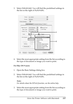 Page 157Using the Printer Software with Macintosh157
5
5
5
5
5
5
5
5
5
5
5
5
3. Select Advanced. You will find the predefined settings in 
the list on the right of Automatic.
4. Select the most appropriate setting from the list according to 
the type of document or image you want to print.
For Mac OS 9 users
1. Open the Basic Settings dialog box.
2. Select Advanced. You will find the predefined settings in 
the list on the right of Automatic.
Note:
For details about the RITech function, see the online help.
3....