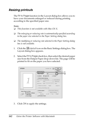 Page 162162Using the Printer Software with Macintosh
Resizing printouts
The Fit to Page function in the Layout dialog box allows you to 
have your documents enlarged or reduced during printing 
according to the specified paper size.
Note:
❏This function is not available with Mac OS X.
❏The enlarging or reducing rate is automatically specified according 
to the paper size selected in the Paper Setting dialog box.
❏The modifying or reducing rate selected in the Paper Setting dialog 
box is not available.
1. Click...