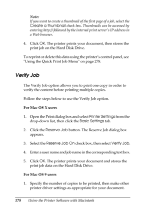 Page 178178Using the Printer Software with MacintoshNote:
If you want to create a thumbnail of the first page of a job, select the 
Create a thumbnail check box. Thumbnails can be accessed by 
entering http:// followed by the internal print server’s IP address in 
a Web browser.
4. Click OK. The printer prints your document, then stores the 
print job on the Hard Disk Drive.
To reprint or delete this data using the printer’s control panel, see  
Using the Quick Print Job Menu on page 278.
Verify Job
The Verify...