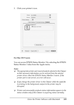 Page 185Using the Printer Software with Macintosh185
5
5
5
5
5
5
5
5
5
5
5
5
3. Click your printer’s icon.
For Mac OS 9 users
You can access EPSON Status Monitor 3 by selecting the EPSON 
Status Monitor 3 alias from the Apple menu.
Note:
❏The appropriate printer port must already be selected in the Chooser 
so that necessary information can be received from the selected 
printer driver when the EPSON Status Monitor 3 starts. If the 
printer port is not correct, an error will occur.
❏If you change the printer...