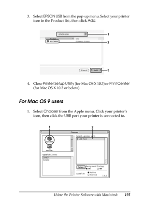 Page 193Using the Printer Software with Macintosh193
5
5
5
5
5
5
5
5
5
5
5
5
3. Select EPSON USB from the pop-up menu. Select your printer 
icon in the Product list, then click Add.
4. Close Printer Setup Utility (for Mac OS X 10.3) or Print Center 
(for Mac OS X 10.2 or below).
For Mac OS 9 users
1. Select Chooser from the Apple menu. Click your printer’s 
icon, then click the USB port your printer is connected to.
 