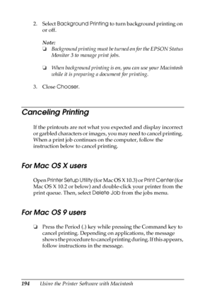 Page 194194Using the Printer Software with Macintosh 2. Select Background Printing to turn background printing on 
or off.
Note:
❏Background printing must be turned on for the EPSON Status 
Monitor 3 to manage print jobs.
❏When background printing is on, you can use your Macintosh 
while it is preparing a document for printing.
3. Close Chooser.
Canceling Printing
If the printouts are not what you expected and display incorrect 
or garbled characters or images, you may need to cancel printing. 
When a print job...