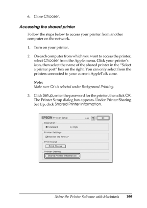 Page 199Using the Printer Software with Macintosh199
5
5
5
5
5
5
5
5
5
5
5
5
6. Close Chooser.
Accessing the shared printer
Follow the steps below to access your printer from another 
computer on the network.
1. Turn on your printer.
2. On each computer from which you want to access the printer, 
select Chooser from the Apple menu. Click your printer’s 
icon, then select the name of the shared printer in the “Select 
a printer port” box on the right. You can only select from the 
printers connected to your...