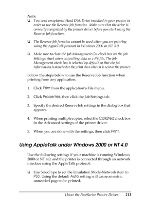 Page 213Using the PostScript Printer Driver213
6
6
6
6
6
6
6
6
6
6
6
6
Note:
❏You need an optional Hard Disk Drive installed in your printer in 
order to use the Reserve Job function. Make sure that the drive is 
correctly recognized by the printer driver before you start using the 
Reserve Job function.
❏The Reserve Job function cannot be used when you are printing 
using the AppleTalk protocol in Windows 2000 or NT 4.0.
❏Make sure to clear the Job Management On check box on the Job 
Settings sheet when...