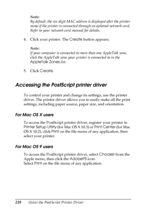 Page 220220Using the PostScript Printer DriverNote:
By default, the six-digit MAC address is displayed after the printer 
name if the printer is connected through an optional network card. 
Refer to your network card manual for details.
4. Click your printer. The Create button appears.
Note:
If your computer is connected to more than one AppleTalk zone, 
click the AppleTalk zone your printer is connected to in the 
AppleTalk Zones list.
5. Click Create.
Accessing the PostScript printer driver
To control your...