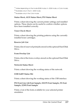 Page 227Using the Control Panel227
7
7
7
7
7
7
7
7
7
7
7
7
*7Varies depending on the mode (B/W mode, 4 × B/W mode, or Color mode).
*8Available only in the 4 × B/W mode.
*9Available only in the Color mode.
Status Sheet, AUX Status Sheet, PS3 Status Sheet
Prints a sheet showing the current printer settings and installed 
options. These sheets can be useful to confirm whether options 
have been installed correctly.
Toner Check Sheet
Prints a sheet showing the printing patterns using the currently 
installed toner...