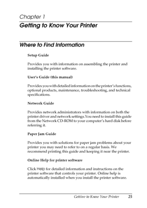 Page 25Getting to Know Your Printer25
1
1
1
1
1
1
1
1
1
1
1
1
Chapter 1 
Getting to Know Your Printer
Where to Find Information
Setup Guide
Provides you with information on assembling the printer and 
installing the printer software.
User’s Guide (this manual)
Provides you with detailed information on the printer’s functions, 
optional products, maintenance, troubleshooting, and technical 
specifications.
Network Guide
Provides network administrators with information on both the 
printer driver and network...