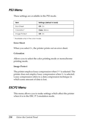 Page 250250Using the Control Panel
PS3 Menu
These settings are available in the PS3 mode.
* Available only in the color mode.
Error Sheet
When you select On, the printer prints out an error sheet.
Coloration
Allows you to select the color printing mode or monochrome 
printing mode.
Image Protect
The printer employs lossy compression when Off is selected. The 
printer does not employ lossy compression when On is selected. 
Lossy compression refers to a data compression technique in 
which some amount of data is...