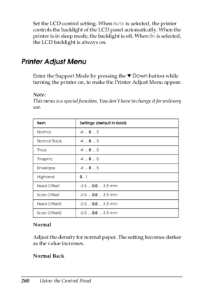 Page 260260Using the Control Panel Set the LCD control setting. When Auto is selected, the printer 
controls the backlight of the LCD panel automatically. When the 
printer is in sleep mode, the backlight is off. When On is selected, 
the LCD backlight is always on.
Printer Adjust Menu
Enter the Support Mode by pressing the dDown button while 
turning the printer on, to make the Printer Adjust Menu appear.
Note:
This menu is a special function. You don’t have to change it for ordinary 
use.
Normal
Adjust the...